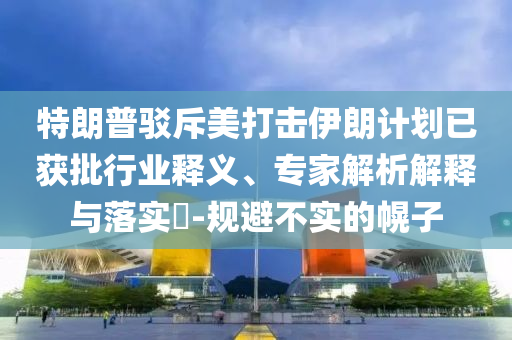特朗普駁斥美打擊伊朗計劃已獲批行業(yè)釋義、專家解析解釋與落實?-規(guī)避不實的幌子