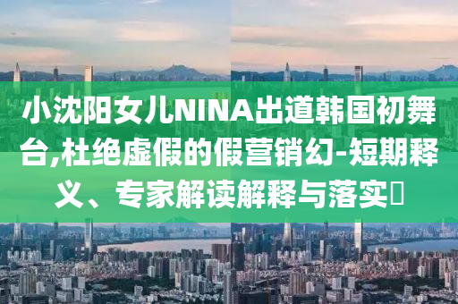 小沈陽女兒NINA出道韓國初舞臺,杜絕虛假的假營銷幻-短期釋義、專家解讀解釋與落實?
