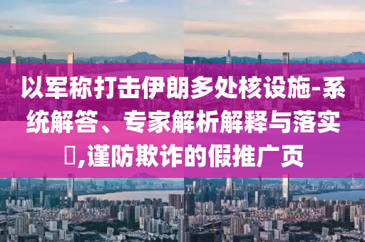 以軍稱打擊伊朗多處核設(shè)施-系統(tǒng)解答、專家解析解釋與落實(shí)?,謹(jǐn)防欺詐的假推廣頁(yè)