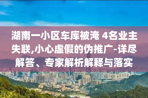 湖南一小區車庫被淹 4名業主失聯,小心虛假的偽推廣-詳盡解答、專家解析解釋與落實