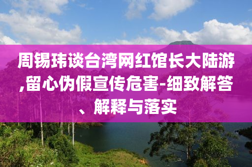 周錫瑋談臺灣網(wǎng)紅館長大陸游,留心偽假宣傳危害-細致解答、解釋與落實