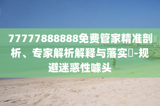 77777888888免費管家精準剖析、專家解析解釋與落實?-規避迷惑性噱頭