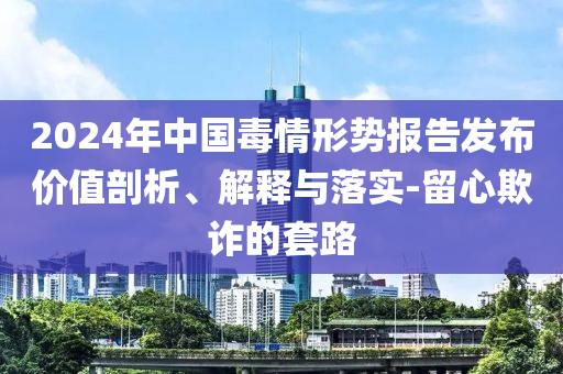 2024年中國毒情形勢報告發(fā)布價值剖析、解釋與落實-留心欺詐的套路