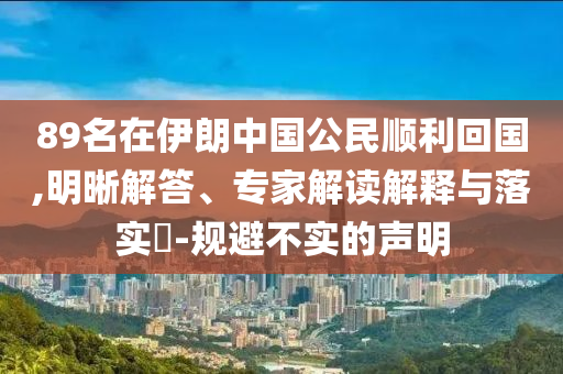 89名在伊朗中國公民順利回國,明晰解答、專家解讀解釋與落實?-規避不實的聲明