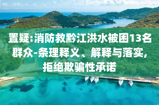 置疑:消防救黔江洪水被困13名群眾-條理釋義、解釋與落實,拒絕欺騙性承諾
