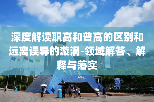 深度解讀職高和普高的區別和遠離誤導的漩渦-領域解答、解釋與落實