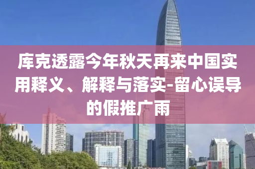 庫克透露今年秋天再來中國實用釋義、解釋與落實-留心誤導的假推廣雨