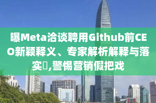 曝Meta洽談聘用Github前CEO新穎釋義、專家解析解釋與落實?,警惕營銷假把戲