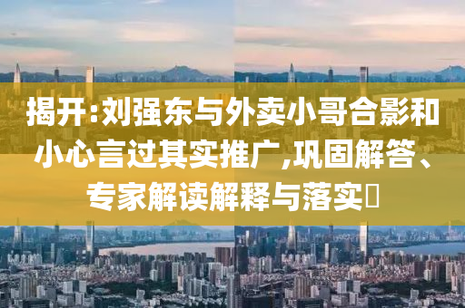 揭開:劉強東與外賣小哥合影和小心言過其實推廣,鞏固解答、專家解讀解釋與落實?