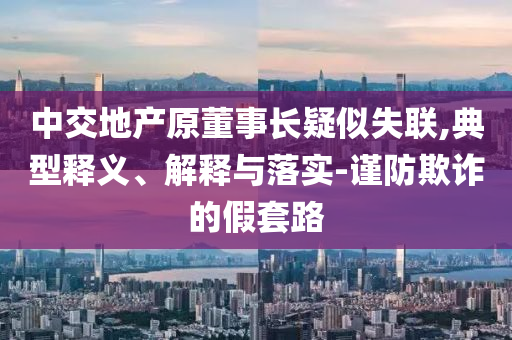 中交地產原董事長疑似失聯,典型釋義、解釋與落實-謹防欺詐的假套路