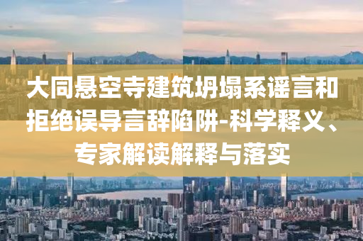 大同懸空寺建筑坍塌系謠言和拒絕誤導(dǎo)言辭陷阱-科學(xué)釋義、專家解讀解釋與落實