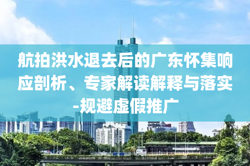 航拍洪水退去后的廣東懷集響應剖析、專家解讀解釋與落實-規避虛假推廣