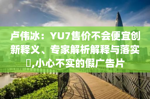 盧偉冰：YU7售價不會便宜創新釋義、專家解析解釋與落實?,小心不實的假廣告片
