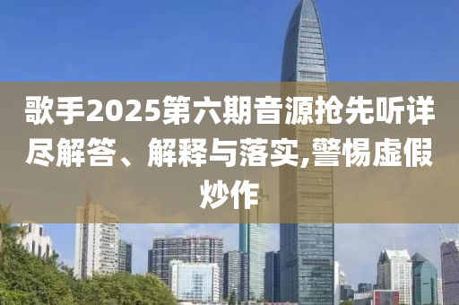 歌手2025第六期音源搶先聽(tīng)詳盡解答、解釋與落實(shí),警惕虛假炒作