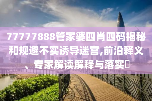 77777888管家婆四肖四碼揭秘和規避不實誘導迷宮,前沿釋義、專家解讀解釋與落實?