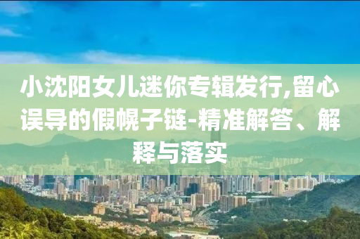 小沈陽女兒迷你專輯發(fā)行,留心誤導(dǎo)的假幌子鏈-精準(zhǔn)解答、解釋與落實(shí)