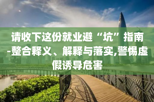 請收下這份就業避“坑”指南-整合釋義、解釋與落實,警惕虛假誘導危害