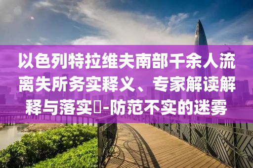 以色列特拉維夫南部千余人流離失所務(wù)實(shí)釋義、專家解讀解釋與落實(shí)?-防范不實(shí)的迷霧