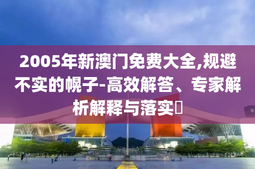 2005年新澳門免費大全,規避不實的幌子-高效解答、專家解析解釋與落實?