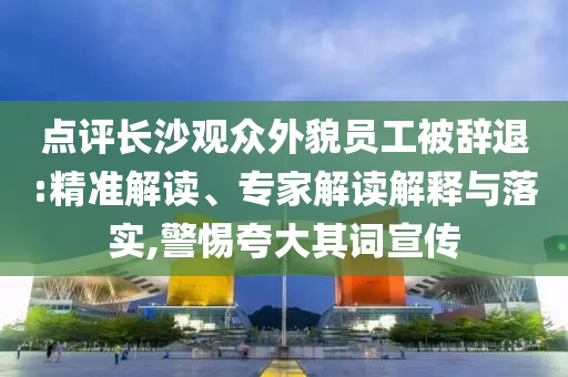 點評長沙觀眾外貌員工被辭退:精準(zhǔn)解讀、專家解讀解釋與落實,警惕夸大其詞宣傳