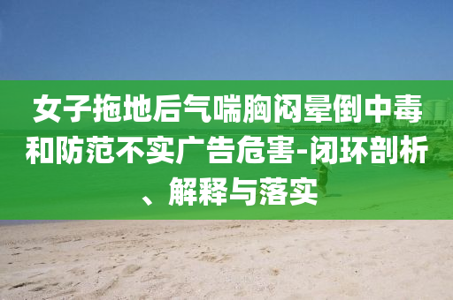 女子拖地后氣喘胸悶暈倒中毒和防范不實(shí)廣告危害-閉環(huán)剖析、解釋與落實(shí)