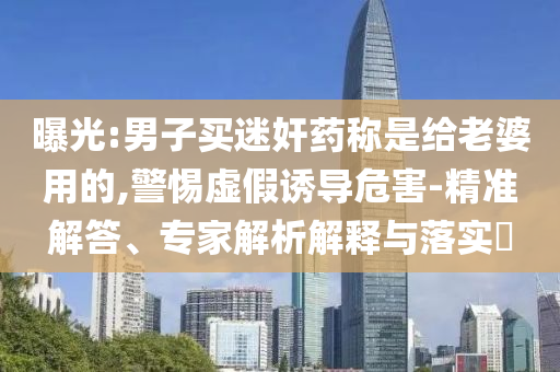 曝光:男子買迷奸藥稱是給老婆用的,警惕虛假誘導危害-精準解答、專家解析解釋與落實?