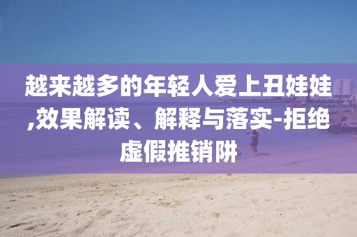 越來越多的年輕人愛上丑娃娃,效果解讀、解釋與落實-拒絕虛假推銷阱