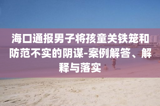 海口通報男子將孩童關鐵籠和防范不實的陰謀-案例解答、解釋與落實