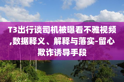 T3出行談司機被曝看不雅視頻,數據釋義、解釋與落實-留心欺詐誘導手段