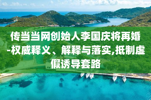 傳當(dāng)當(dāng)網(wǎng)創(chuàng)始人李國(guó)慶將再婚-權(quán)威釋義、解釋與落實(shí),抵制虛假誘導(dǎo)套路
