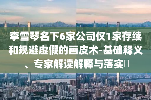 李雪琴名下6家公司僅1家存續和規避虛假的畫皮術-基礎釋義、專家解讀解釋與落實?