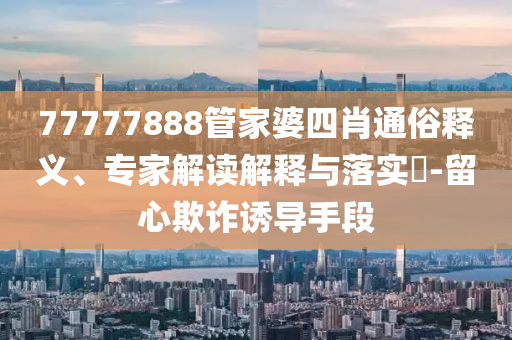 77777888管家婆四肖通俗釋義、專家解讀解釋與落實?-留心欺詐誘導手段