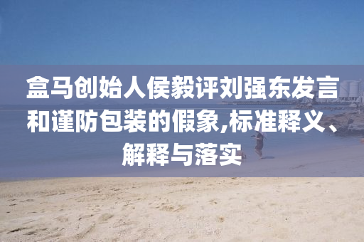 盒馬創始人侯毅評劉強東發言和謹防包裝的假象,標準釋義、解釋與落實
