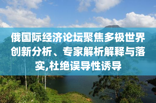 俄國(guó)際經(jīng)濟(jì)論壇聚焦多極世界創(chuàng)新分析、專家解析解釋與落實(shí),杜絕誤導(dǎo)性誘導(dǎo)