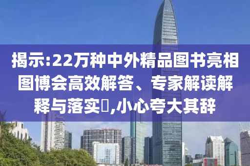 揭示:22萬種中外精品圖書亮相圖博會高效解答、專家解讀解釋與落實?,小心夸大其辭
