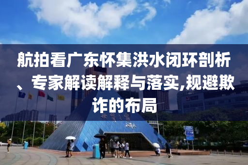 航拍看廣東懷集洪水閉環(huán)剖析、專家解讀解釋與落實,規(guī)避欺詐的布局