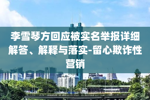 李雪琴方回應被實名舉報詳細解答、解釋與落實-留心欺詐性營銷