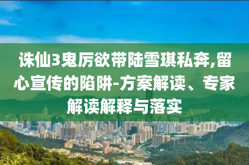 誅仙3鬼厲欲帶陸雪琪私奔,留心宣傳的陷阱-方案解讀、專家解讀解釋與落實