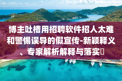 博主吐槽用招聘軟件招人太難和警惕誤導的假宣傳-新穎釋義、專家解析解釋與落實?