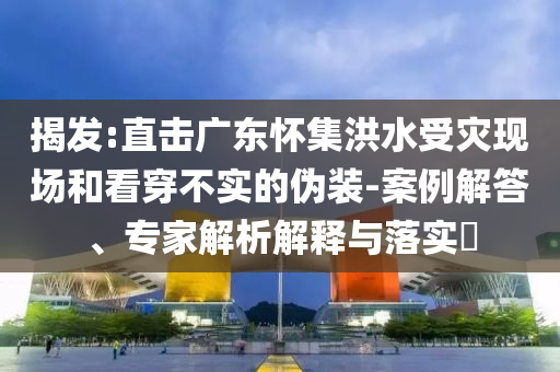 揭發(fā):直擊廣東懷集洪水受災(zāi)現(xiàn)場和看穿不實的偽裝-案例解答、專家解析解釋與落實?