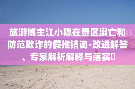 旅游博主江小隱在景區(qū)溺亡和防范欺詐的假推銷詞-改進解答、專家解析解釋與落實?