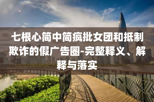 七根心簡中簡瘋批女團和抵制欺詐的假廣告圈-完整釋義、解釋與落實