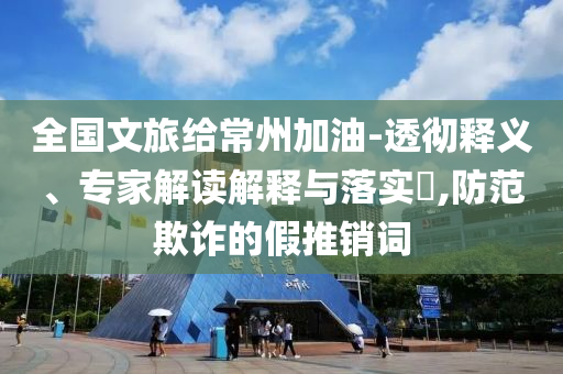 全國文旅給常州加油-透徹釋義、專家解讀解釋與落實?,防范欺詐的假推銷詞
