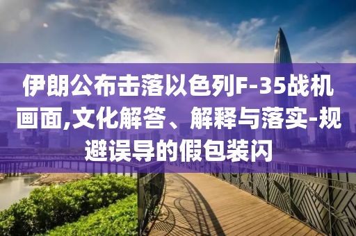伊朗公布擊落以色列F-35戰(zhàn)機(jī)畫面,文化解答、解釋與落實(shí)-規(guī)避誤導(dǎo)的假包裝閃