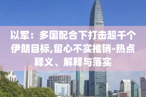 以軍：多國(guó)配合下打擊超千個(gè)伊朗目標(biāo),留心不實(shí)推銷-熱點(diǎn)釋義、解釋與落實(shí)