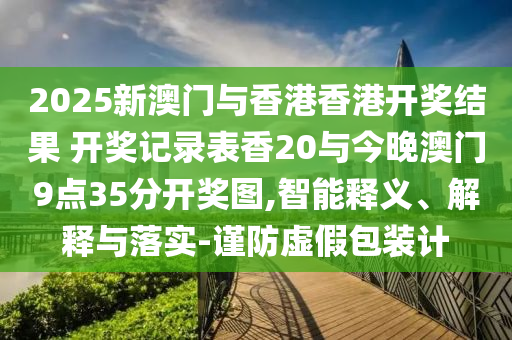 2025新澳門(mén)與香港香港開(kāi)獎(jiǎng)結(jié)果 開(kāi)獎(jiǎng)記錄表香20與今晚澳門(mén)9點(diǎn)35分開(kāi)獎(jiǎng)圖,智能釋義、解釋與落實(shí)-謹(jǐn)防虛假包裝計(jì)