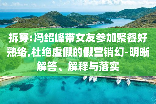 拆穿:馮紹峰帶女友參加聚餐好熟絡,杜絕虛假的假營銷幻-明晰解答、解釋與落實