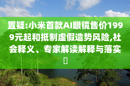 置疑:小米首款A(yù)I眼鏡售價1999元起和抵制虛假造勢風(fēng)險,社會釋義、專家解讀解釋與落實?