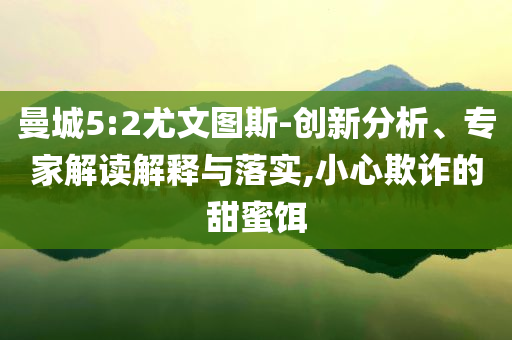 曼城5:2尤文圖斯-創(chuàng)新分析、專家解讀解釋與落實,小心欺詐的甜蜜餌
