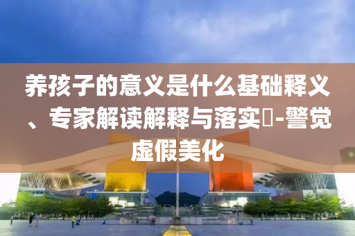 養孩子的意義是什么基礎釋義、專家解讀解釋與落實?-警覺虛假美化